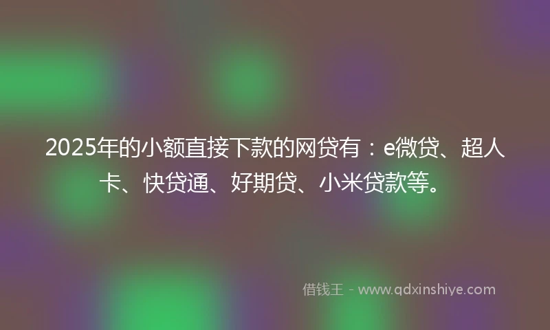 2025年的小额直接下款的网贷有：e微贷、超人卡、快贷通、好期贷、小米贷款等。