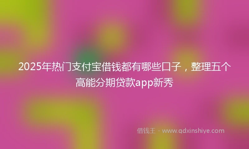 2025年热门支付宝借钱都有哪些口子，整理五个高能分期贷款app新秀