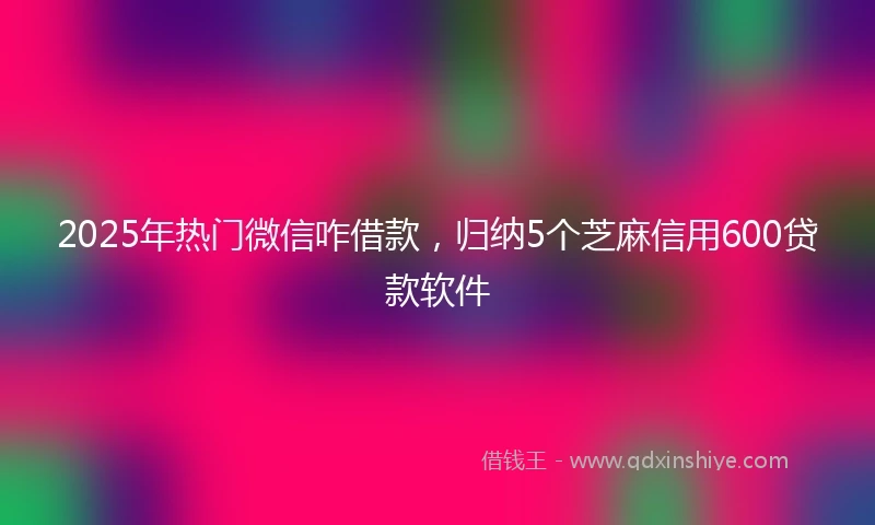 2025年热门微信咋借款，归纳5个芝麻信用600贷款软件