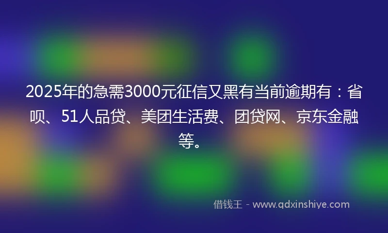 2025年的急需3000元征信又黑有当前逾期有：省呗、51人品贷、美团生活费、团贷网、京东金融等。