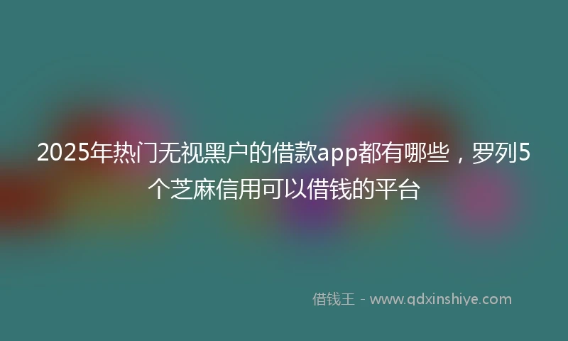 2025年热门无视黑户的借款app都有哪些，罗列5个芝麻信用可以借钱的平台