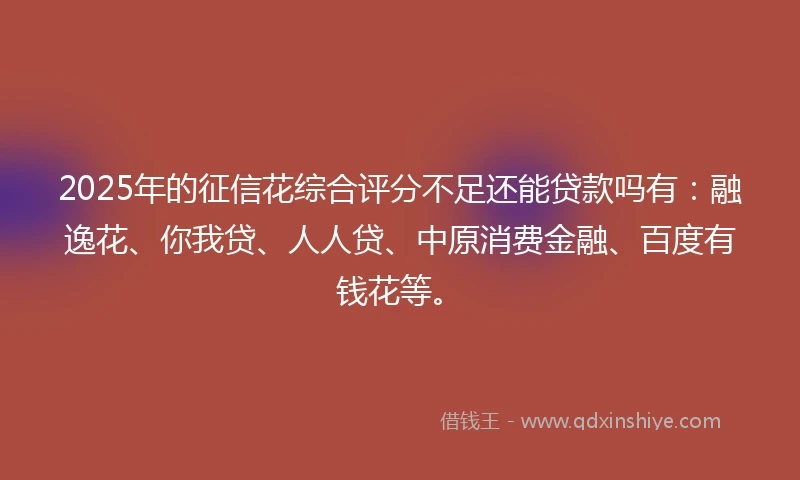 2025年的征信花综合评分不足还能贷款吗有：融逸花、你我贷、人人贷、中原消费金融、百度有钱花等。