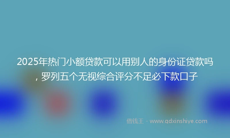 2025年热门小额贷款可以用别人的身份证贷款吗，罗列五个无视综合评分不足必下款口子