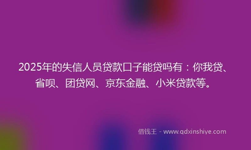 2025年的失信人员贷款口子能贷吗有：你我贷、省呗、团贷网、京东金融、小米贷款等。