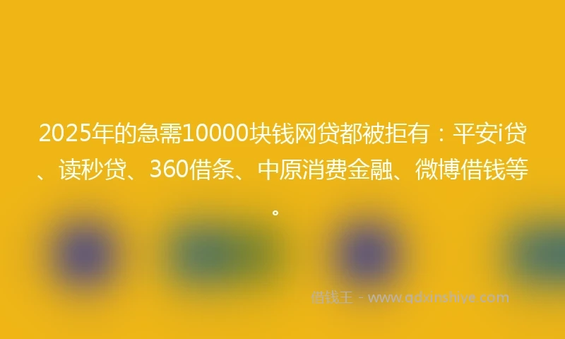2025年的急需10000块钱网贷都被拒有：平安i贷、读秒贷、360借条、中原消费金融、微博借钱等。