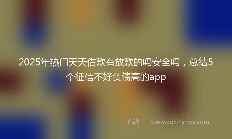2025年热门天天借款有放款的吗安全吗，总结5个征信不好负债高的app
