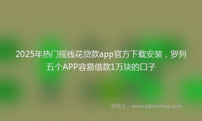 2025年热门摇钱花贷款app官方下载安装，罗列五个APP容易借款1万块的口子