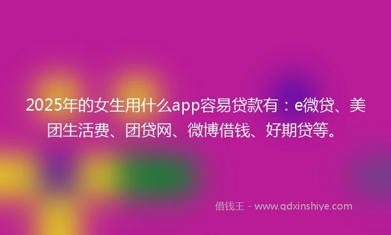 2025年的女生用什么app容易贷款有：e微贷、美团生活费、团贷网、微博借钱、好期贷等。