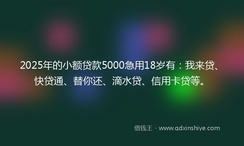 2025年的小额贷款5000急用18岁有：我来贷、快贷通、替你还、滴水贷、信用卡贷等。