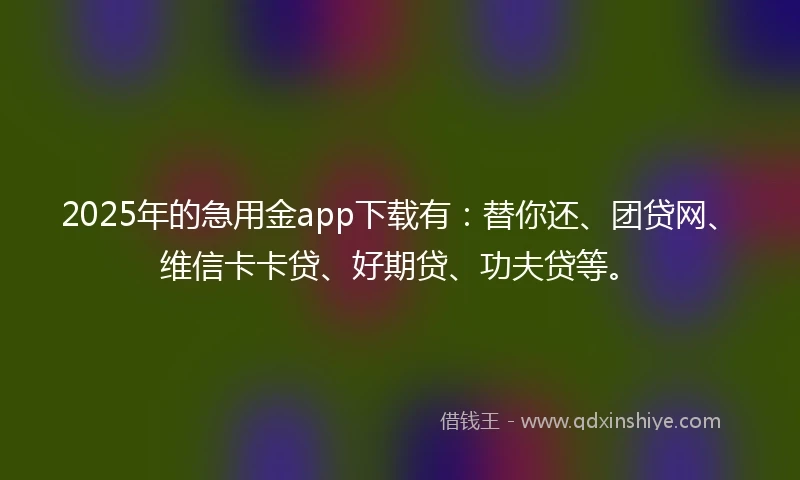 2025年的急用金app下载有：替你还、团贷网、维信卡卡贷、好期贷、功夫贷等。