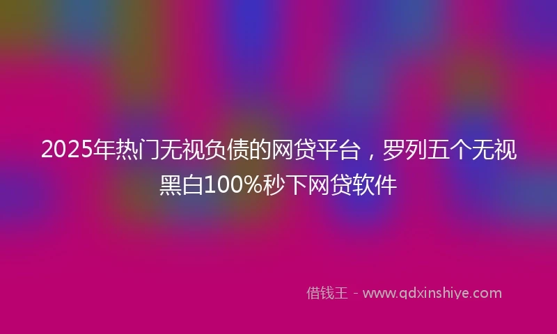 2025年热门无视负债的网贷平台，罗列五个无视黑白100%秒下网贷软件