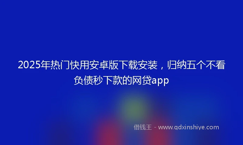 2025年热门快用安卓版下载安装，归纳五个不看负债秒下款的网贷app
