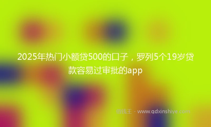 2025年热门小额贷500的口子，罗列5个19岁贷款容易过审批的app