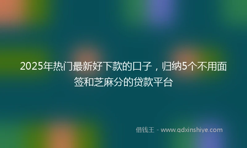 2025年热门最新好下款的口子，归纳5个不用面签和芝麻分的贷款平台