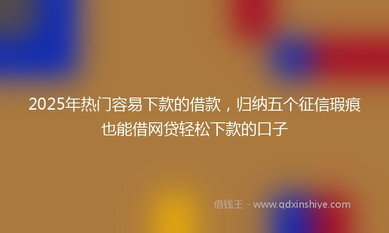 2025年热门容易下款的借款，归纳五个征信瑕疵也能借网贷轻松下款的口子