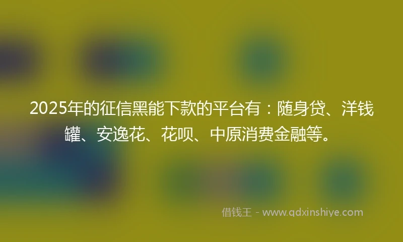 2025年的征信黑能下款的平台有：随身贷、洋钱罐、安逸花、花呗、中原消费金融等。