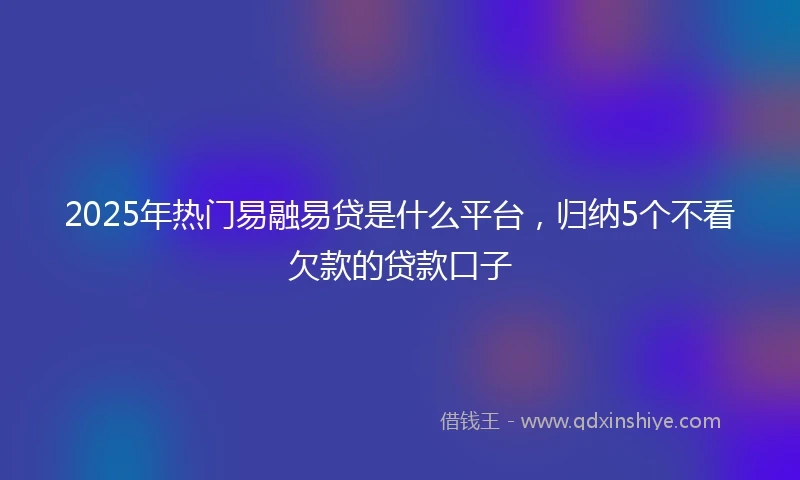 2025年热门易融易贷是什么平台，归纳5个不看欠款的贷款口子