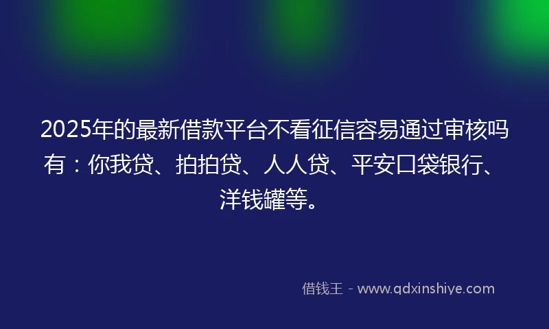 2025年的最新借款平台不看征信容易通过审核吗有：你我贷、拍拍贷、人人贷、平安口袋银行、洋钱罐等。