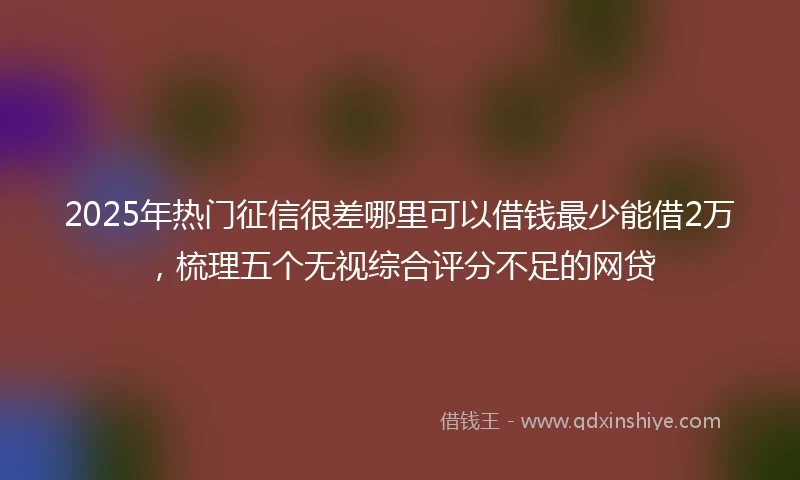 2025年热门征信很差哪里可以借钱最少能借2万，梳理五个无视综合评分不足的网贷