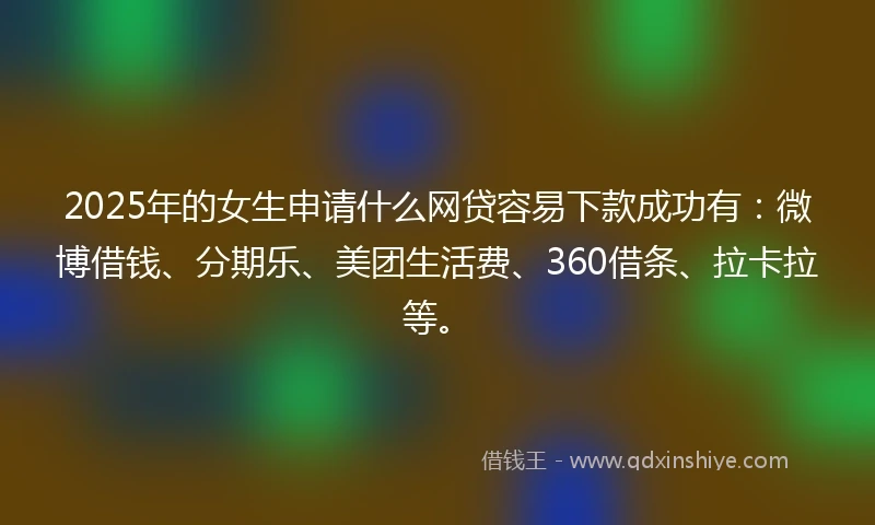 2025年的女生申请什么网贷容易下款成功有：微博借钱、分期乐、美团生活费、360借条、拉卡拉等。