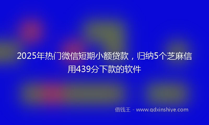 2025年热门微信短期小额贷款，归纳5个芝麻信用439分下款的软件