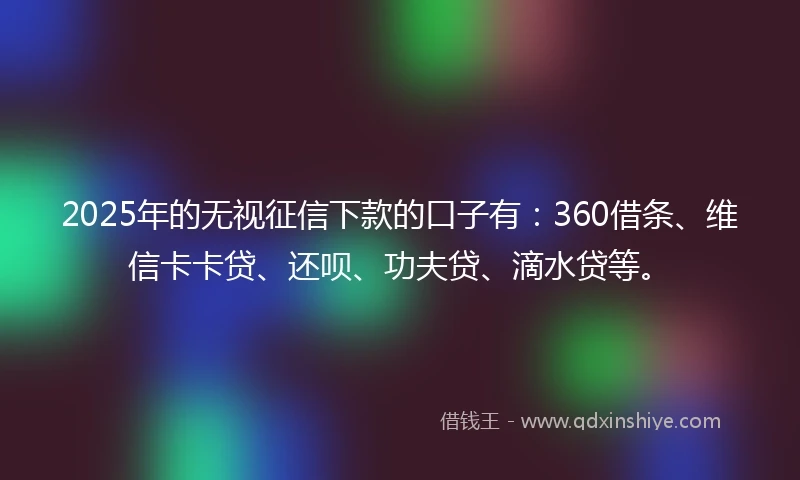2025年的无视征信下款的口子有：360借条、维信卡卡贷、还呗、功夫贷、滴水贷等。