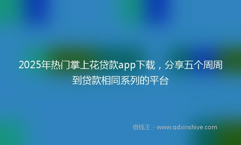 2025年热门掌上花贷款app下载，分享五个周周到贷款相同系列的平台