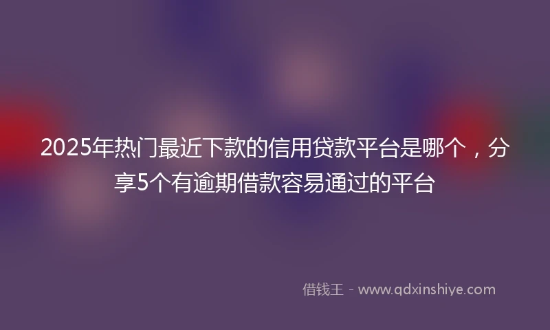 2025年热门最近下款的信用贷款平台是哪个，分享5个有逾期借款容易通过的平台