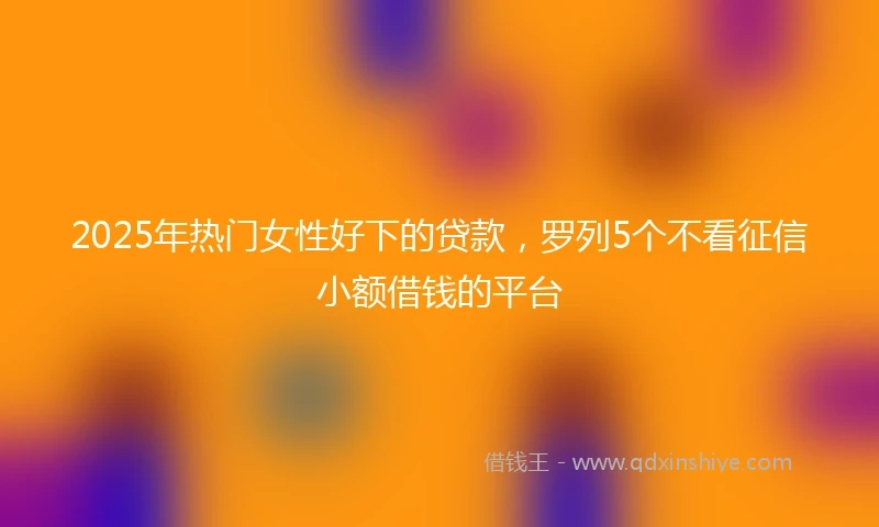 2025年热门女性好下的贷款，罗列5个不看征信小额借钱的平台