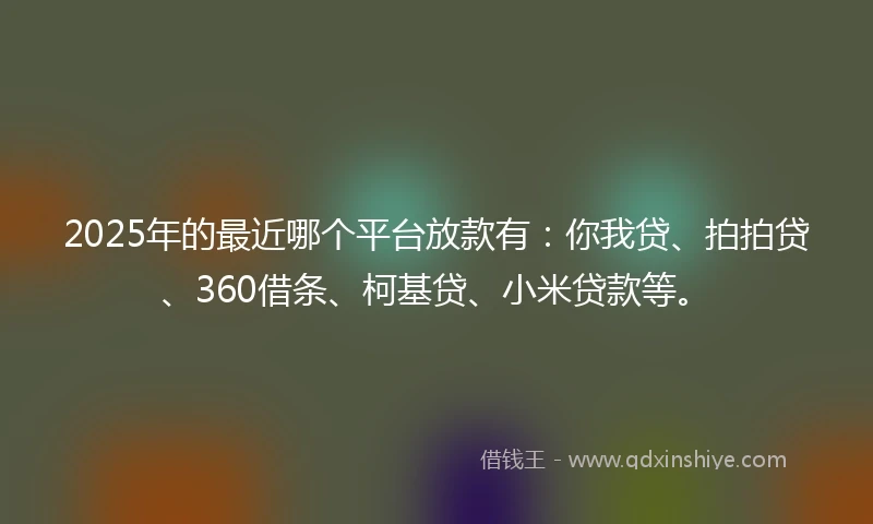 2025年的最近哪个平台放款有：你我贷、拍拍贷、360借条、柯基贷、小米贷款等。