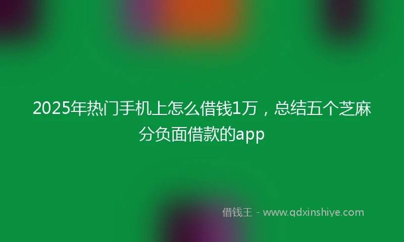 2025年热门手机上怎么借钱1万，总结五个芝麻分负面借款的app