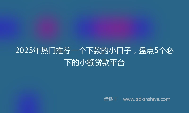 2025年热门推荐一个下款的小口子，盘点5个必下的小额贷款平台