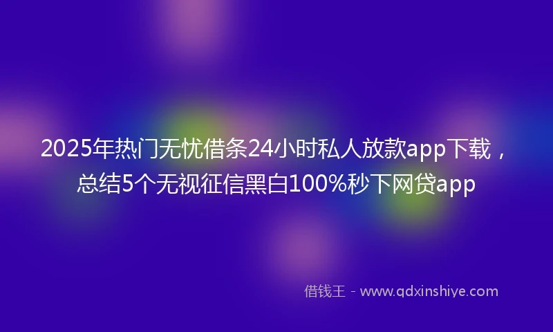 2025年热门无忧借条24小时私人放款app下载，总结5个无视征信黑白100%秒下网贷app