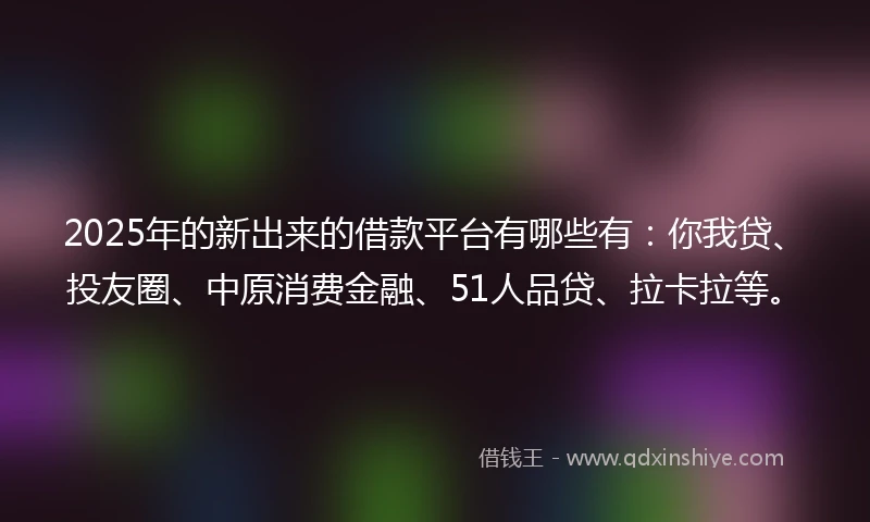 2025年的新出来的借款平台有哪些有：你我贷、投友圈、中原消费金融、51人品贷、拉卡拉等。