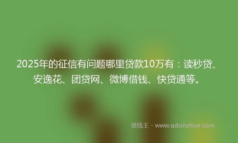 2025年的征信有问题哪里贷款10万有：读秒贷、安逸花、团贷网、微博借钱、快贷通等。
