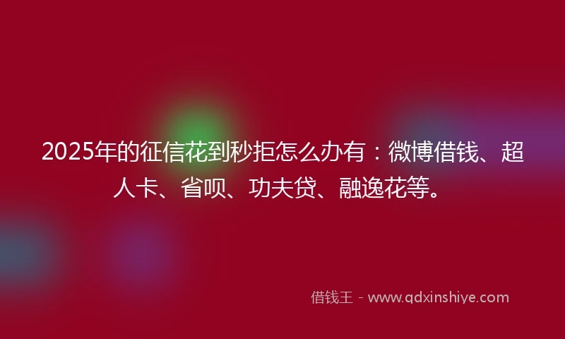 2025年的征信花到秒拒怎么办有：微博借钱、超人卡、省呗、功夫贷、融逸花等。