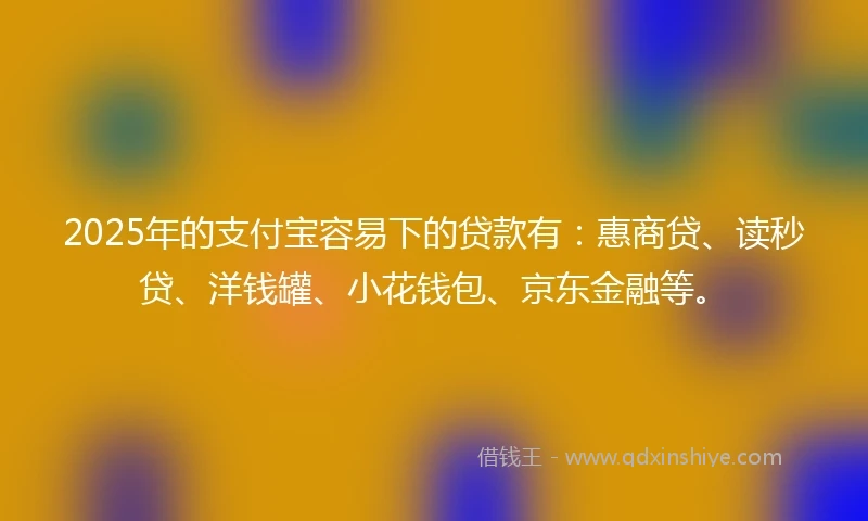 2025年的支付宝容易下的贷款有：惠商贷、读秒贷、洋钱罐、小花钱包、京东金融等。