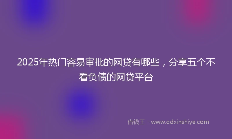 2025年热门容易审批的网贷有哪些，分享五个不看负债的网贷平台