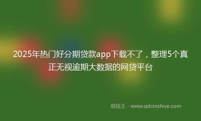 2025年热门好分期贷款app下载不了，整理5个真正无视逾期大数据的网贷平台