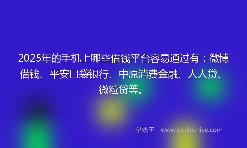 2025年的手机上哪些借钱平台容易通过有：微博借钱、平安口袋银行、中原消费金融、人人贷、微粒贷等。