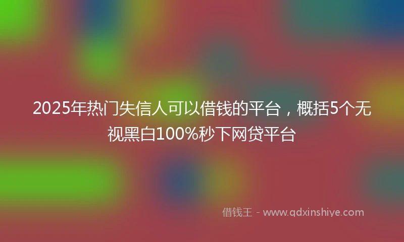 2025年热门失信人可以借钱的平台，概括5个无视黑白100%秒下网贷平台