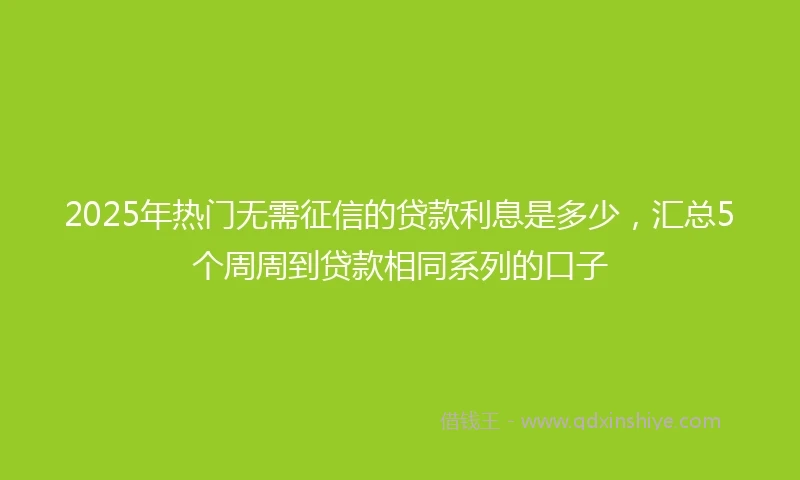 2025年热门无需征信的贷款利息是多少，汇总5个周周到贷款相同系列的口子