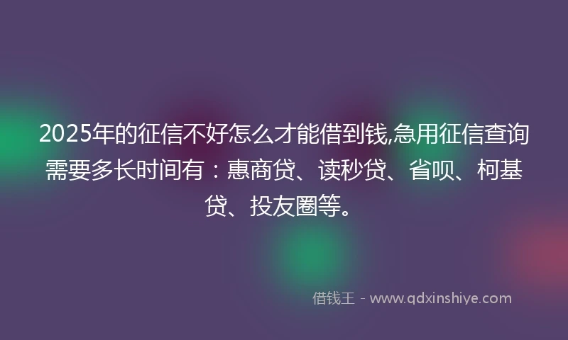 2025年的征信不好怎么才能借到钱,急用征信查询需要多长时间有：惠商贷、读秒贷、省呗、柯基贷、投友圈等。