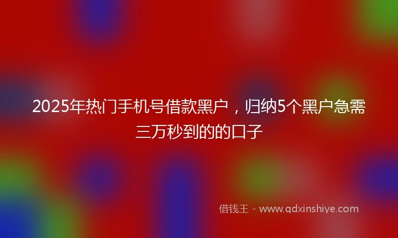2025年热门手机号借款黑户，归纳5个黑户急需三万秒到的的口子