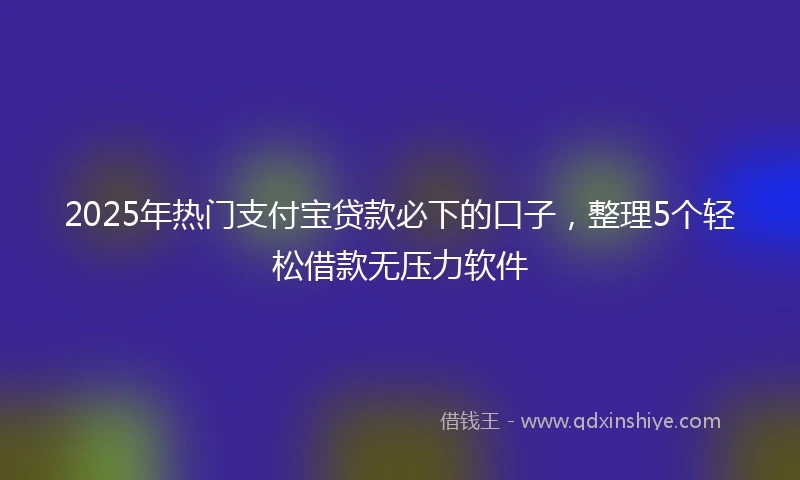 2025年热门支付宝贷款必下的口子，整理5个轻松借款无压力软件