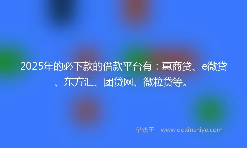 2025年的必下款的借款平台有：惠商贷、e微贷、东方汇、团贷网、微粒贷等。