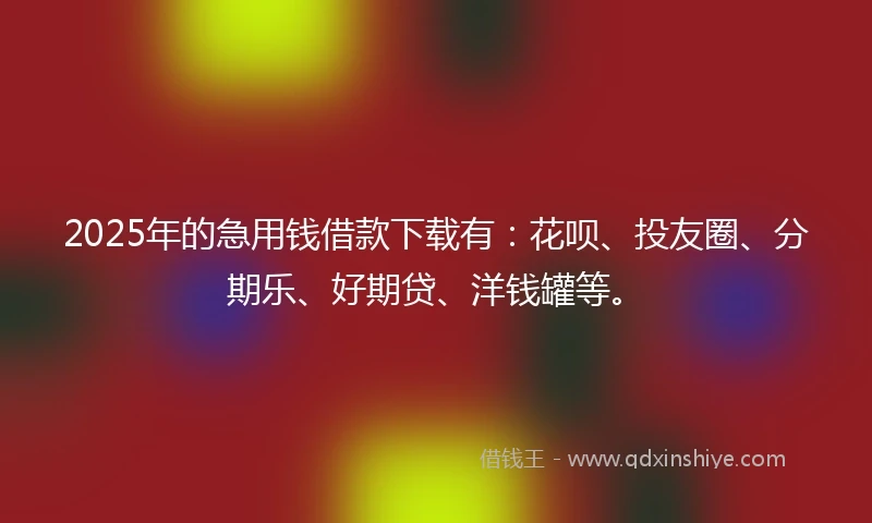 2025年的急用钱借款下载有：花呗、投友圈、分期乐、好期贷、洋钱罐等。