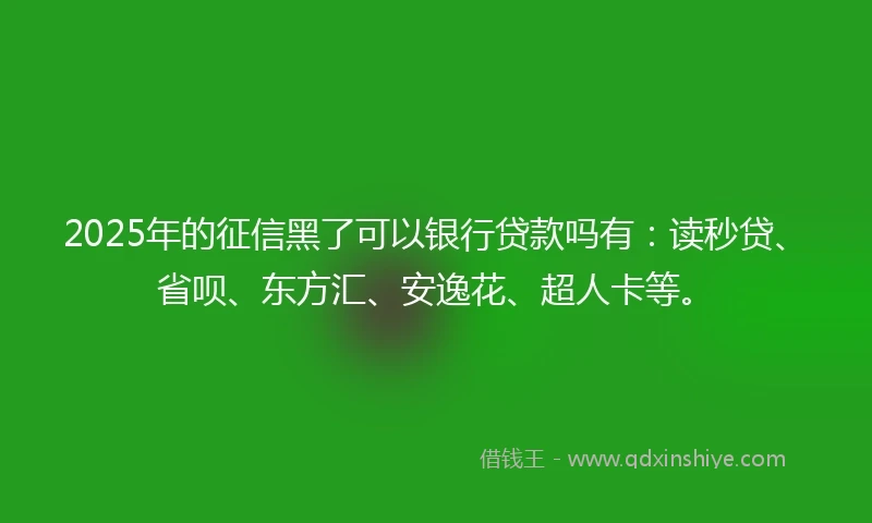 2025年的征信黑了可以银行贷款吗有：读秒贷、省呗、东方汇、安逸花、超人卡等。
