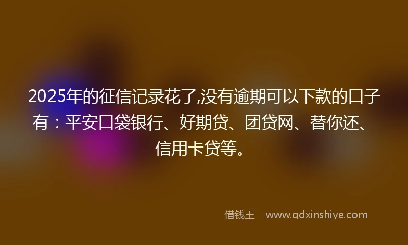 2025年的征信记录花了,没有逾期可以下款的口子有：平安口袋银行、好期贷、团贷网、替你还、信用卡贷等。