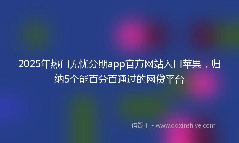 2025年热门无忧分期app官方网站入口苹果，归纳5个能百分百通过的网贷平台